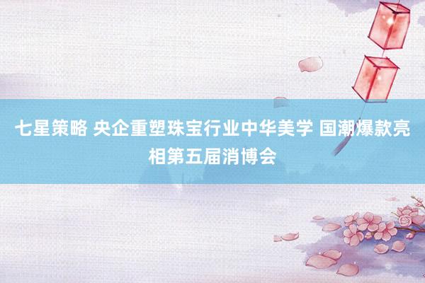 七星策略 央企重塑珠宝行业中华美学 国潮爆款亮相第五届消博会