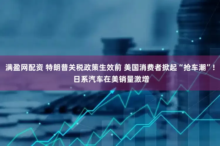 满盈网配资 特朗普关税政策生效前 美国消费者掀起“抢车潮”! 日系汽车在美销量激增