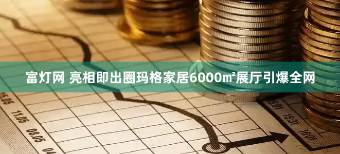 富灯网 亮相即出圈玛格家居6000㎡展厅引爆全网