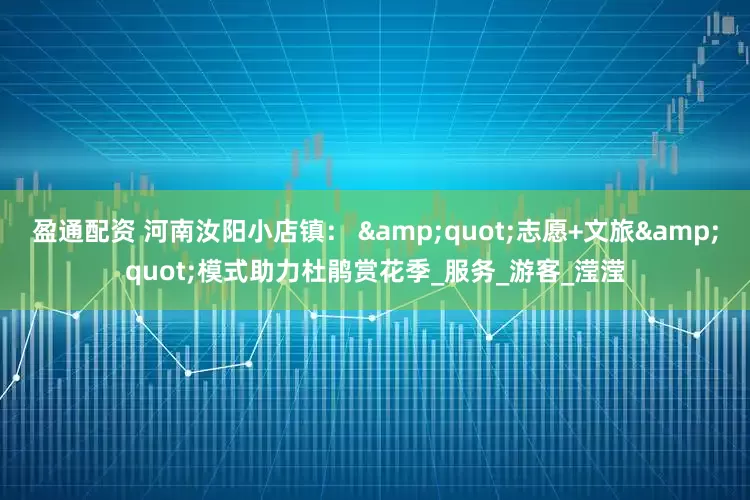 盈通配资 河南汝阳小店镇： &quot;志愿+文旅&quot;模式助力杜鹃赏花季_服务_游客_滢滢