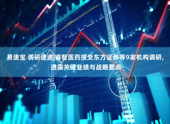易速宝 调研速递|睿智医药接受东方证券等9家机构调研, 透露关键业绩与战略要点