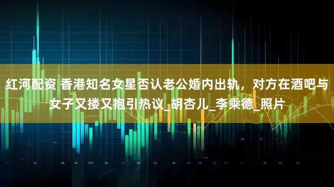 红河配资 香港知名女星否认老公婚内出轨，对方在酒吧与女子又搂又抱引热议_胡杏儿_李乘德_照片