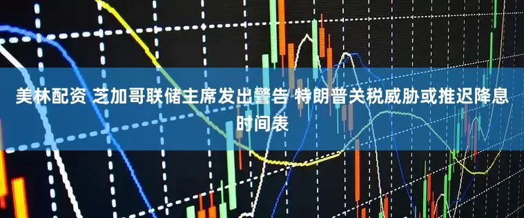 美林配资 芝加哥联储主席发出警告 特朗普关税威胁或推迟降息时间表