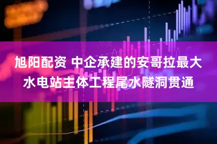 旭阳配资 中企承建的安哥拉最大水电站主体工程尾水隧洞贯通