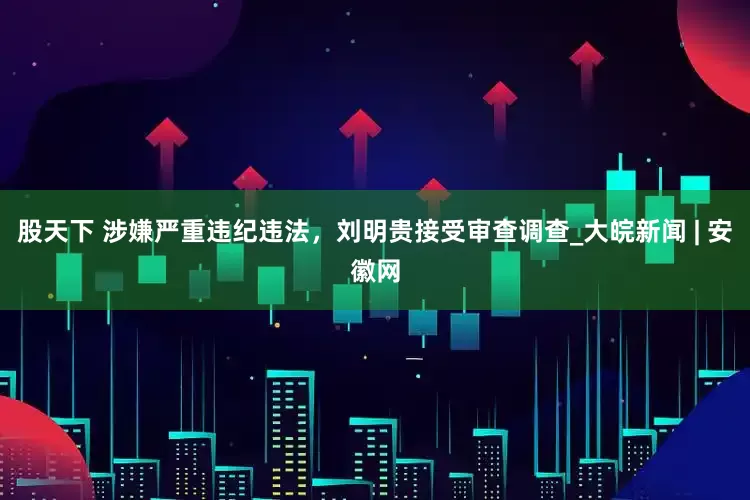 股天下 涉嫌严重违纪违法，刘明贵接受审查调查_大皖新闻 | 安徽网