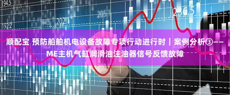 顺配宝 预防船舶机电设备故障专项行动进行时｜案例分析③——ME主机气缸润滑油注油器信号反馈故障