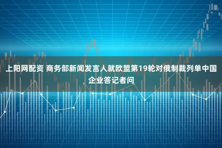 上阳网配资 商务部新闻发言人就欧盟第19轮对俄制裁列单中国企业答记者问