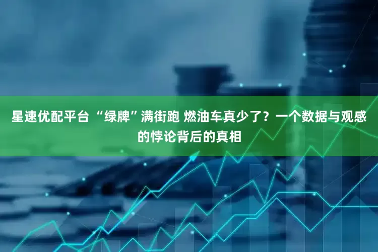 星速优配平台 “绿牌”满街跑 燃油车真少了？一个数据与观感的悖论背后的真相